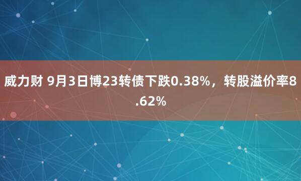 威力财 9月3日博23转债下跌0.38%，转股溢价率8.62%