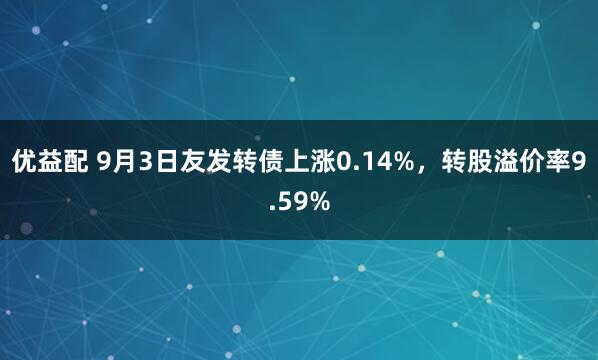 优益配 9月3日友发转债上涨0.14%，转股溢价率9.59%