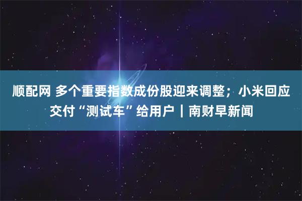 顺配网 多个重要指数成份股迎来调整；小米回应交付“测试车”给用户｜南财早新闻