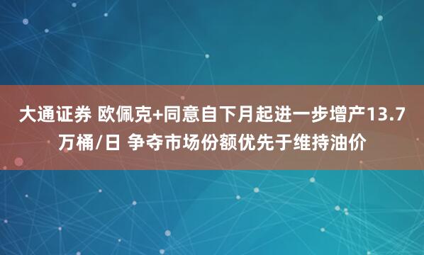 大通证券 欧佩克+同意自下月起进一步增产13.7万桶/日 争夺市场份额优先于维持油价