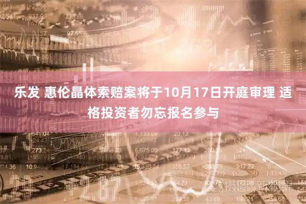 乐发 惠伦晶体索赔案将于10月17日开庭审理 适格投资者勿忘报名参与
