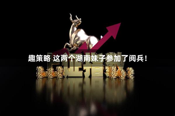 趣策略 这两个湖南妹子参加了阅兵！