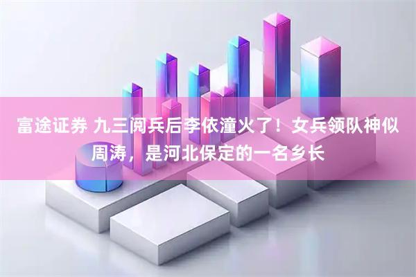 富途证券 九三阅兵后李依潼火了！女兵领队神似周涛，是河北保定的一名乡长