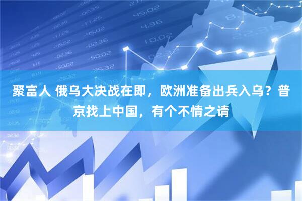 聚富人 俄乌大决战在即，欧洲准备出兵入乌？普京找上中国，有个不情之请