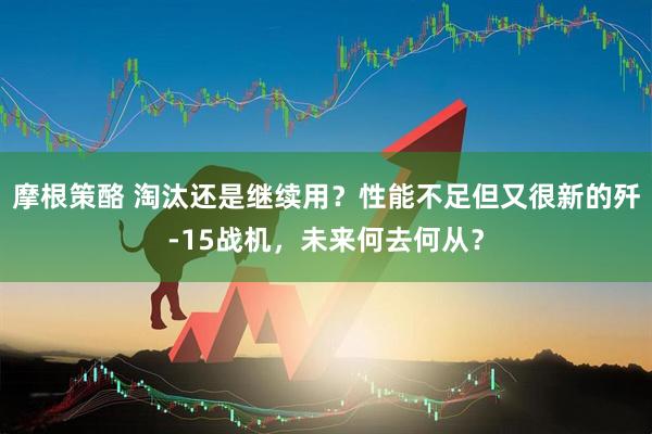 摩根策酪 淘汰还是继续用？性能不足但又很新的歼-15战机，未来何去何从？