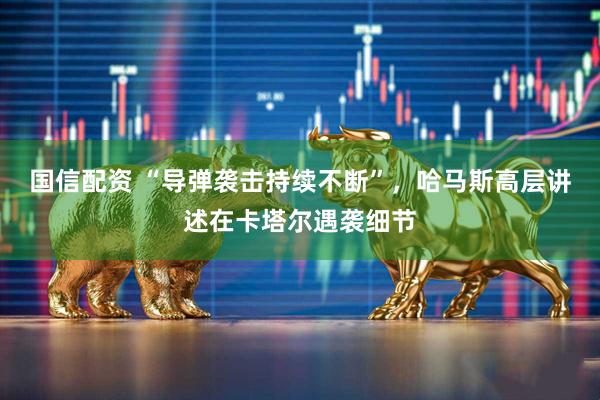 国信配资 “导弹袭击持续不断”，哈马斯高层讲述在卡塔尔遇袭细节
