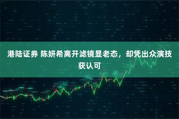 港陆证券 陈妍希离开滤镜显老态，却凭出众演技获认可