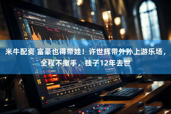 米牛配资 富豪也得带娃！许世辉带外孙上游乐场，全程不撒手，独子12年去世