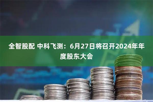 全智股配 中科飞测：6月27日将召开2024年年度股东大会