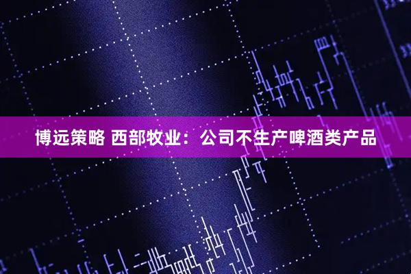 博远策略 西部牧业：公司不生产啤酒类产品