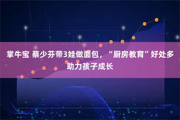 掌牛宝 蔡少芬带3娃做面包，“厨房教育”好处多助力孩子成长