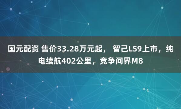 国元配资 售价33.28万元起， 智己LS9上市，纯电续航402公里，竞争问界M8