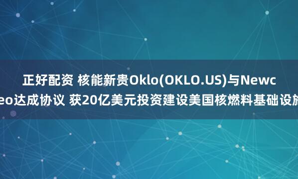 正好配资 核能新贵Oklo(OKLO.US)与Newcleo达成协议 获20亿美元投资建设美国核燃料基础设施