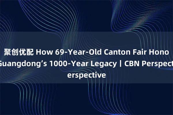 聚创优配 How 69-Year-Old Canton Fair Honors Guangdong’s 1000-Year Legacy丨CBN Perspective