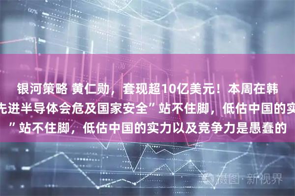银河策略 黄仁勋，套现超10亿美元！本周在韩国表态：“对华出售最先进半导体会危及国家安全”站不住脚，低估中国的实力以及竞争力是愚蠢的