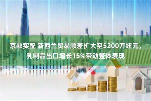 京融实配 新西兰贸易顺差扩大至5200万纽元，乳制品出口增长15%带动整体表现