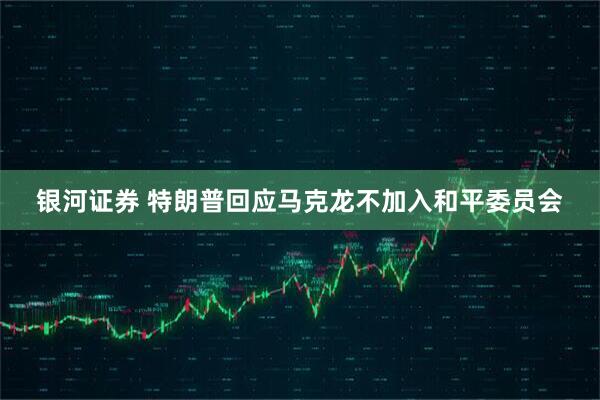 银河证券 特朗普回应马克龙不加入和平委员会