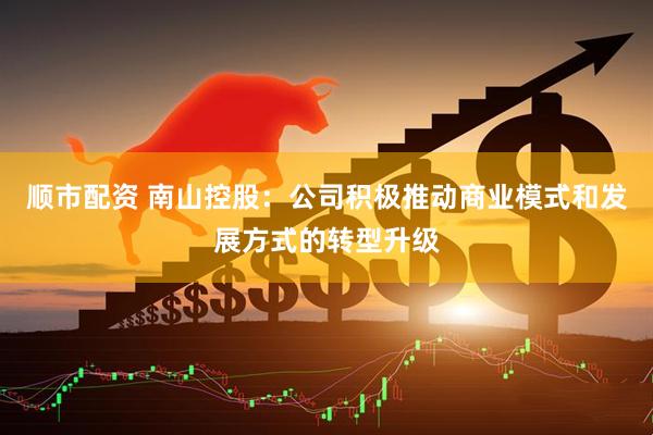 顺市配资 南山控股：公司积极推动商业模式和发展方式的转型升级