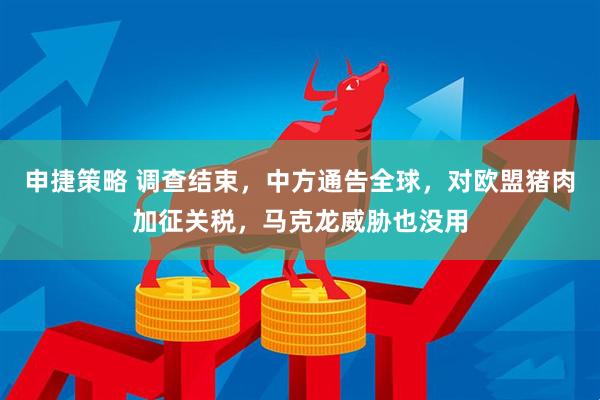 申捷策略 调查结束，中方通告全球，对欧盟猪肉加征关税，马克龙威胁也没用