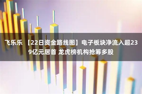 飞乐乐 【22日资金路线图】电子板块净流入超239亿元居首 龙虎榜机构抢筹多股