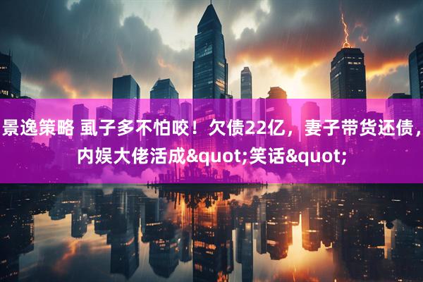 景逸策略 虱子多不怕咬！欠债22亿，妻子带货还债，内娱大佬活成"笑话"