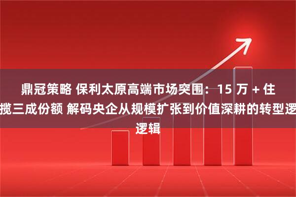 鼎冠策略 保利太原高端市场突围：15 万 + 住宅揽三成份额 解码央企从规模扩张到价值深耕的转型逻辑
