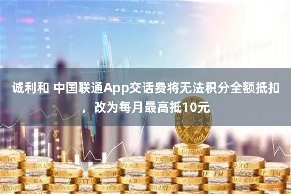诚利和 中国联通App交话费将无法积分全额抵扣，改为每月最高抵10元
