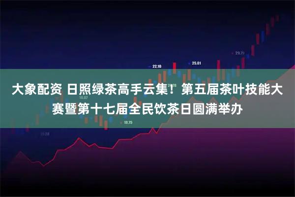 大象配资 日照绿茶高手云集！第五届茶叶技能大赛暨第十七届全民饮茶日圆满举办