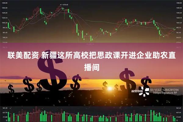 联美配资 新疆这所高校把思政课开进企业助农直播间