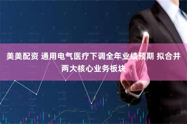 美美配资 通用电气医疗下调全年业绩预期 拟合并两大核心业务板块