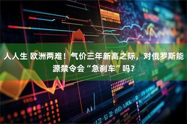 人人生 欧洲两难!气价三年新高之际,对俄罗斯能源禁令会“急刹车”吗?